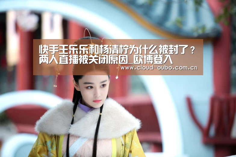 快手王乐乐和杨清柠为什么被封了?两人直播被关闭原因_欧博登入(图1) 欧博游戏