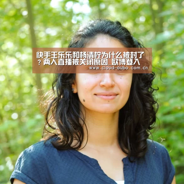 快手王乐乐和杨清柠为什么被封了?两人直播被关闭原因_欧博登入(图2) 欧博游戏